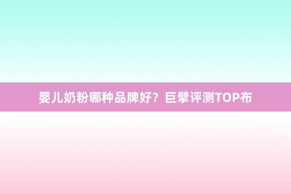 婴儿奶粉哪种品牌好？巨擘评测TOP布