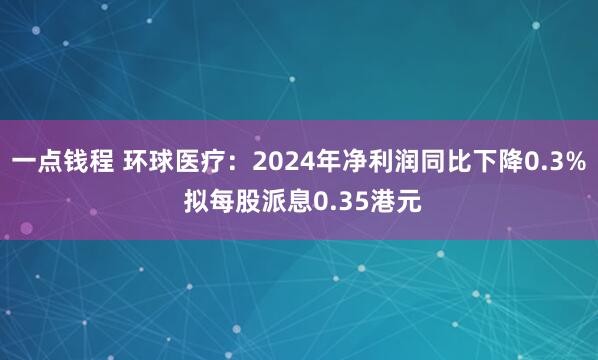 一点钱程 环球医疗：2024年净利润同比下降0.3% 拟每股派息0.35港元