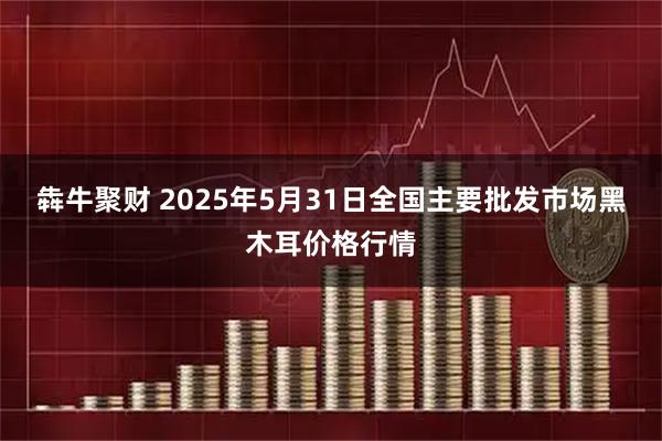 犇牛聚财 2025年5月31日全国主要批发市场黑木耳价格行情