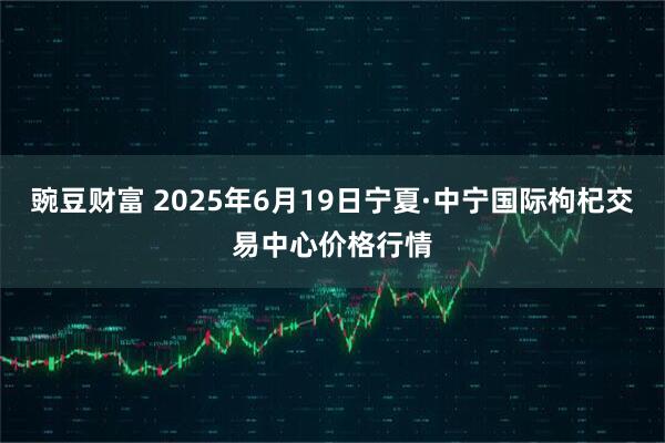 豌豆财富 2025年6月19日宁夏·中宁国际枸杞交易中心价格行情