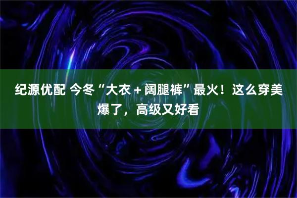 纪源优配 今冬“大衣＋阔腿裤”最火！这么穿美爆了，高级又好看
