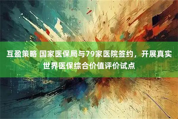 互盈策略 国家医保局与79家医院签约，开展真实世界医保综合价值评价试点