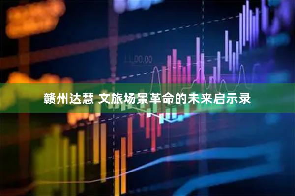 赣州达慧 文旅场景革命的未来启示录