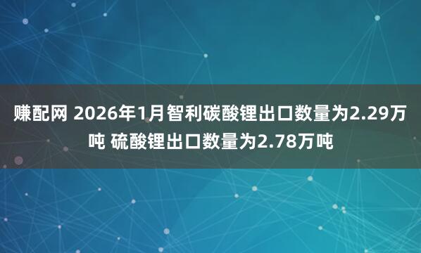 赚配网 2026年1月智利碳酸锂出口数量为2.29万吨 硫酸锂出口数量为2.78万吨
