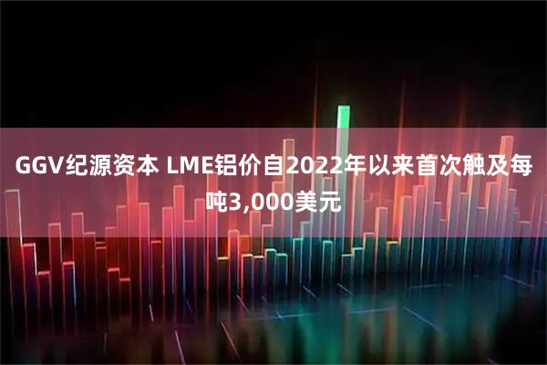 GGV纪源资本 LME铝价自2022年以来首次触及每吨3,000美元