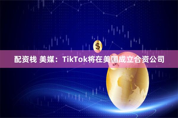 配资栈 美媒：TikTok将在美国成立合资公司