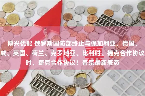 博兴优配 俄罗斯国防部终止与保加利亚、德国、波兰、丹麦、挪威、英国、荷兰、克罗地亚、比利时、捷克合作协议！普京最新表态