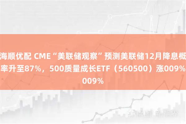 海顺优配 CME“美联储观察”预测美联储12月降息概率升至87%，500质量成长ETF（560500）涨009%