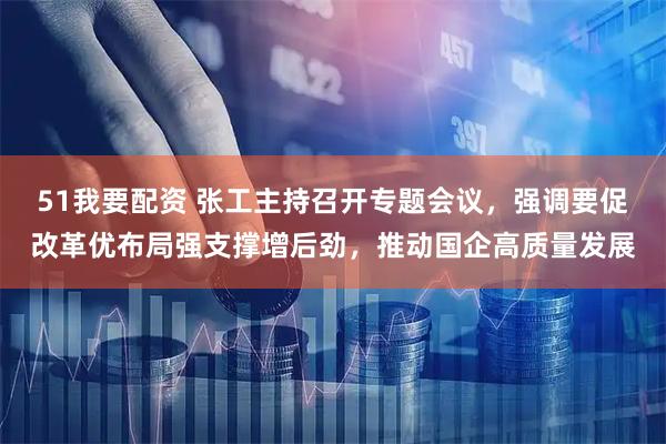 51我要配资 张工主持召开专题会议，强调要促改革优布局强支撑增后劲，推动国企高质量发展