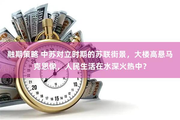 融期策略 中苏对立时期的苏联街景，大楼高悬马克思像，人民生活在水深火热中？