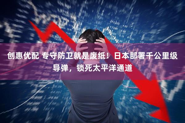 创惠优配 专守防卫就是废纸！日本部署千公里级导弹，锁死太平洋通道