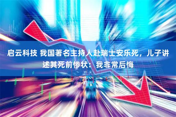 启云科技 我国著名主持人赴瑞士安乐死，儿子讲述其死前惨状：我非常后悔