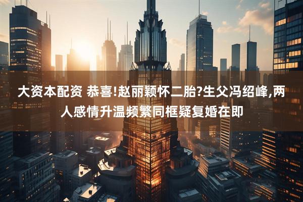 大资本配资 恭喜!赵丽颖怀二胎?生父冯绍峰,两人感情升温频繁同框疑复婚在即