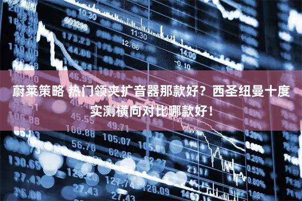 蔚莱策略 热门领夹扩音器那款好？西圣纽曼十度实测横向对比哪款好！