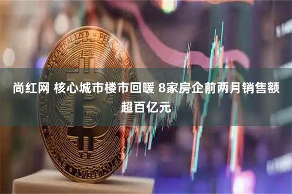 尚红网 核心城市楼市回暖 8家房企前两月销售额超百亿元
