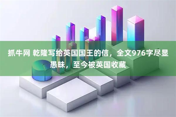 抓牛网 乾隆写给英国国王的信，全文976字尽显愚昧，至今被英国收藏