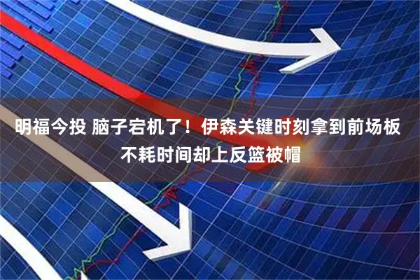 明福今投 脑子宕机了！伊森关键时刻拿到前场板 不耗时间却上反篮被帽